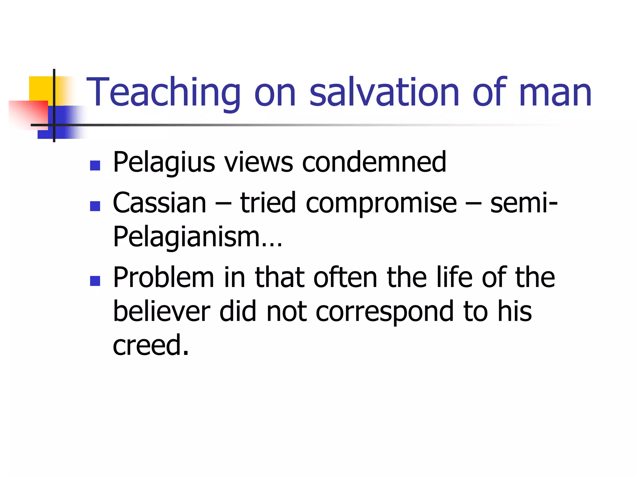 Teaching on salvation of man
 Pelagius views condemned
 Cassian – tried compromise – semi-
Pelagianism…
 Problem in that often the life of the
believer did not correspond to his
creed.
 