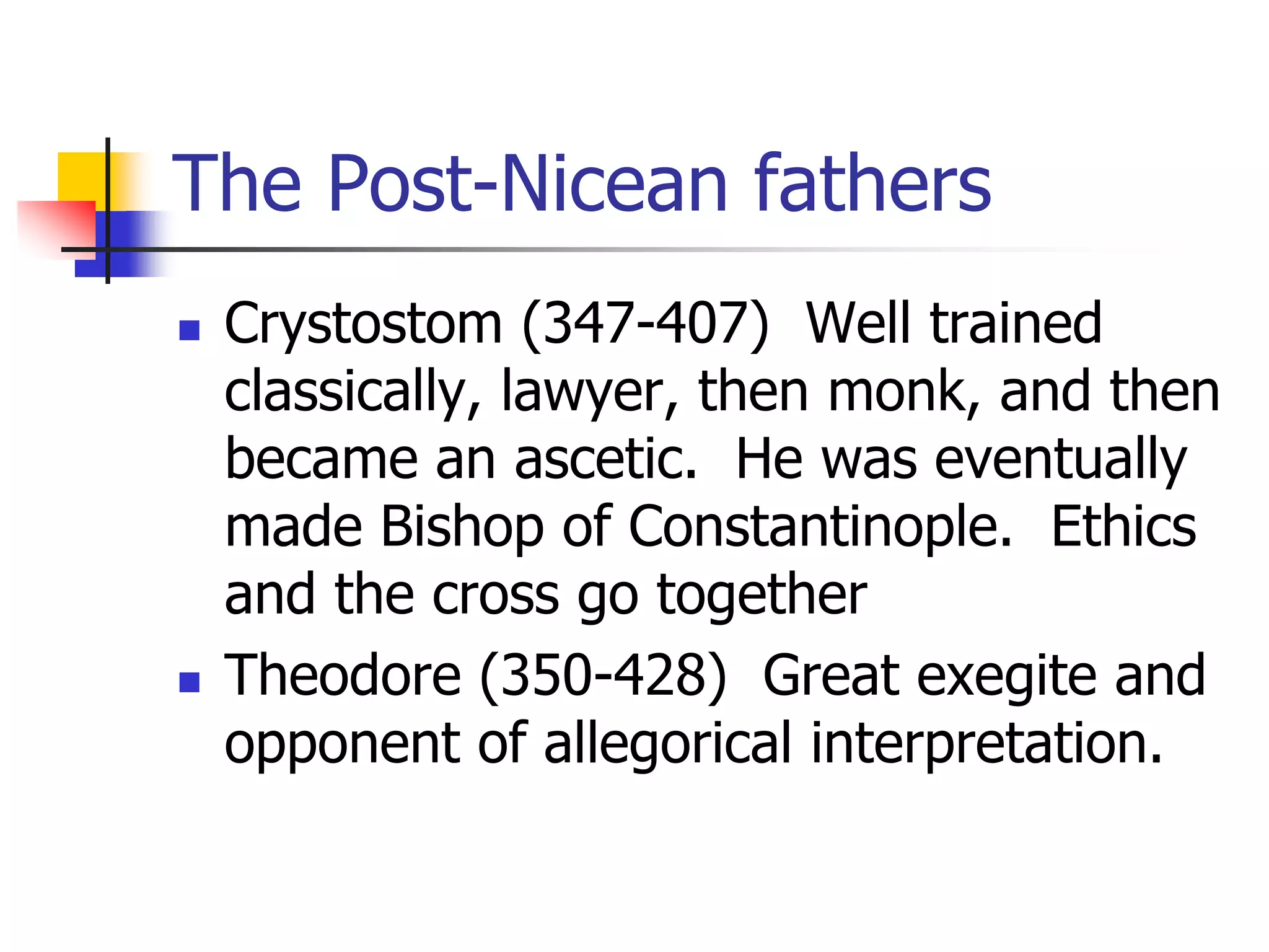 The Post-Nicean fathers
 Crystostom (347-407) Well trained
classically, lawyer, then monk, and then
became an ascetic. He was eventually
made Bishop of Constantinople. Ethics
and the cross go together
 Theodore (350-428) Great exegite and
opponent of allegorical interpretation.
 