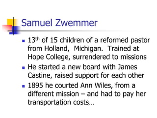 Samuel Zwemmer
 13th of 15 children of a reformed pastor
from Holland, Michigan. Trained at
Hope College, surrendered to ...