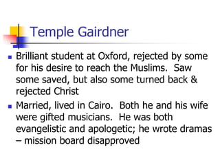 Temple Gairdner
 Brilliant student at Oxford, rejected by some
for his desire to reach the Muslims. Saw
some saved, but a...