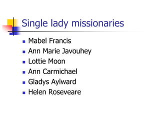 Single lady missionaries
 Mabel Francis
 Ann Marie Javouhey
 Lottie Moon
 Ann Carmichael
 Gladys Aylward
 Helen Rose...