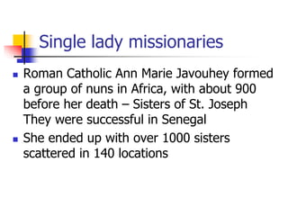 Single lady missionaries
 Roman Catholic Ann Marie Javouhey formed
a group of nuns in Africa, with about 900
before her d...