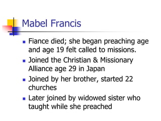 Mabel Francis
 Fiance died; she began preaching age
and age 19 felt called to missions.
 Joined the Christian & Missiona...