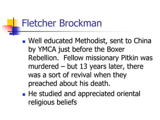 Fletcher Brockman
 Well educated Methodist, sent to China
by YMCA just before the Boxer
Rebellion. Fellow missionary Pitk...