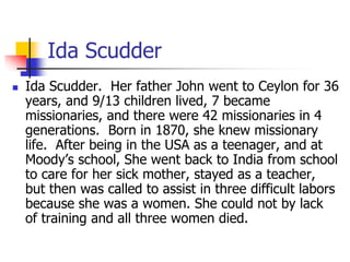 Ida Scudder
 Ida Scudder. Her father John went to Ceylon for 36
years, and 9/13 children lived, 7 became
missionaries, an...