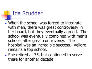Ida Scudder
 When the school was forced to integrate
with men, there was great controversy in
her board, but they eventua...