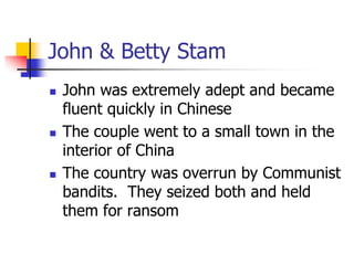 John & Betty Stam
 John was extremely adept and became
fluent quickly in Chinese
 The couple went to a small town in the...