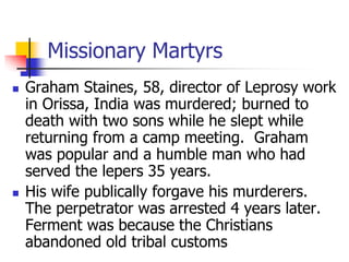 Missionary Martyrs
 Graham Staines, 58, director of Leprosy work
in Orissa, India was murdered; burned to
death with two ...
