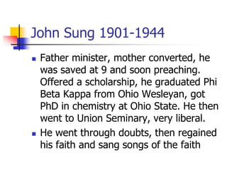 John Sung 1901-1944
 Father minister, mother converted, he
was saved at 9 and soon preaching.
Offered a scholarship, he g...