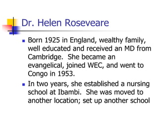 Dr. Helen Roseveare
 Born 1925 in England, wealthy family,
well educated and received an MD from
Cambridge. She became an...