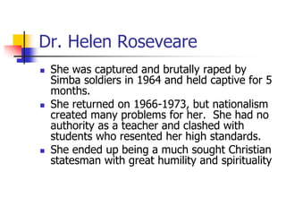 Dr. Helen Roseveare
 She was captured and brutally raped by
Simba soldiers in 1964 and held captive for 5
months.
 She r...