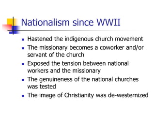 Nationalism since WWII
 Hastened the indigenous church movement
 The missionary becomes a coworker and/or
servant of the...