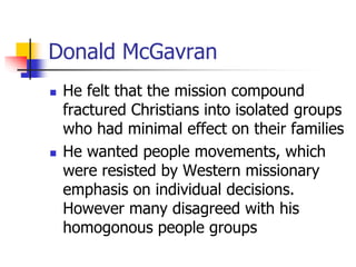 Donald McGavran
 He felt that the mission compound
fractured Christians into isolated groups
who had minimal effect on th...