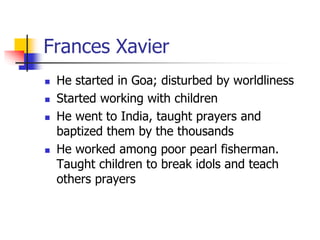 Frances Xavier
 He started in Goa; disturbed by worldliness
 Started working with children
 He went to India, taught pr...