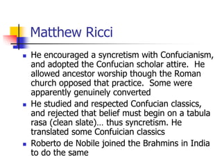 Matthew Ricci
 He encouraged a syncretism with Confucianism,
and adopted the Confucian scholar attire. He
allowed ancesto...