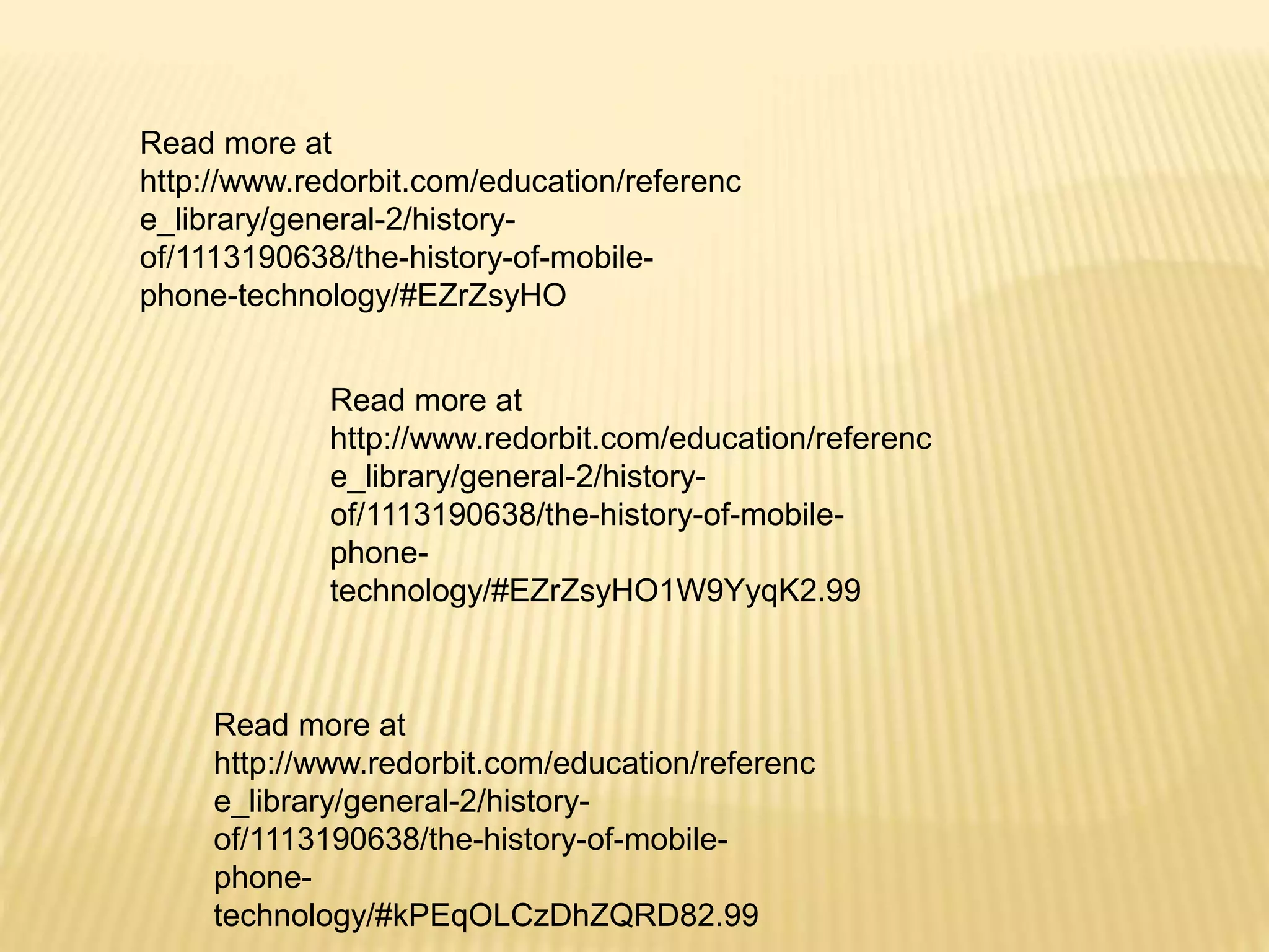 Read more at
http://www.redorbit.com/education/referenc
e_library/general-2/history-
of/1113190638/the-history-of-mobile-
phone-
technology/#EZrZsyHO1W9YyqK2.99
Read more at
http://www.redorbit.com/education/referenc
e_library/general-2/history-
of/1113190638/the-history-of-mobile-
phone-technology/#EZrZsyHO
Read more at
http://www.redorbit.com/education/referenc
e_library/general-2/history-
of/1113190638/the-history-of-mobile-
phone-
technology/#kPEqOLCzDhZQRD82.99
 