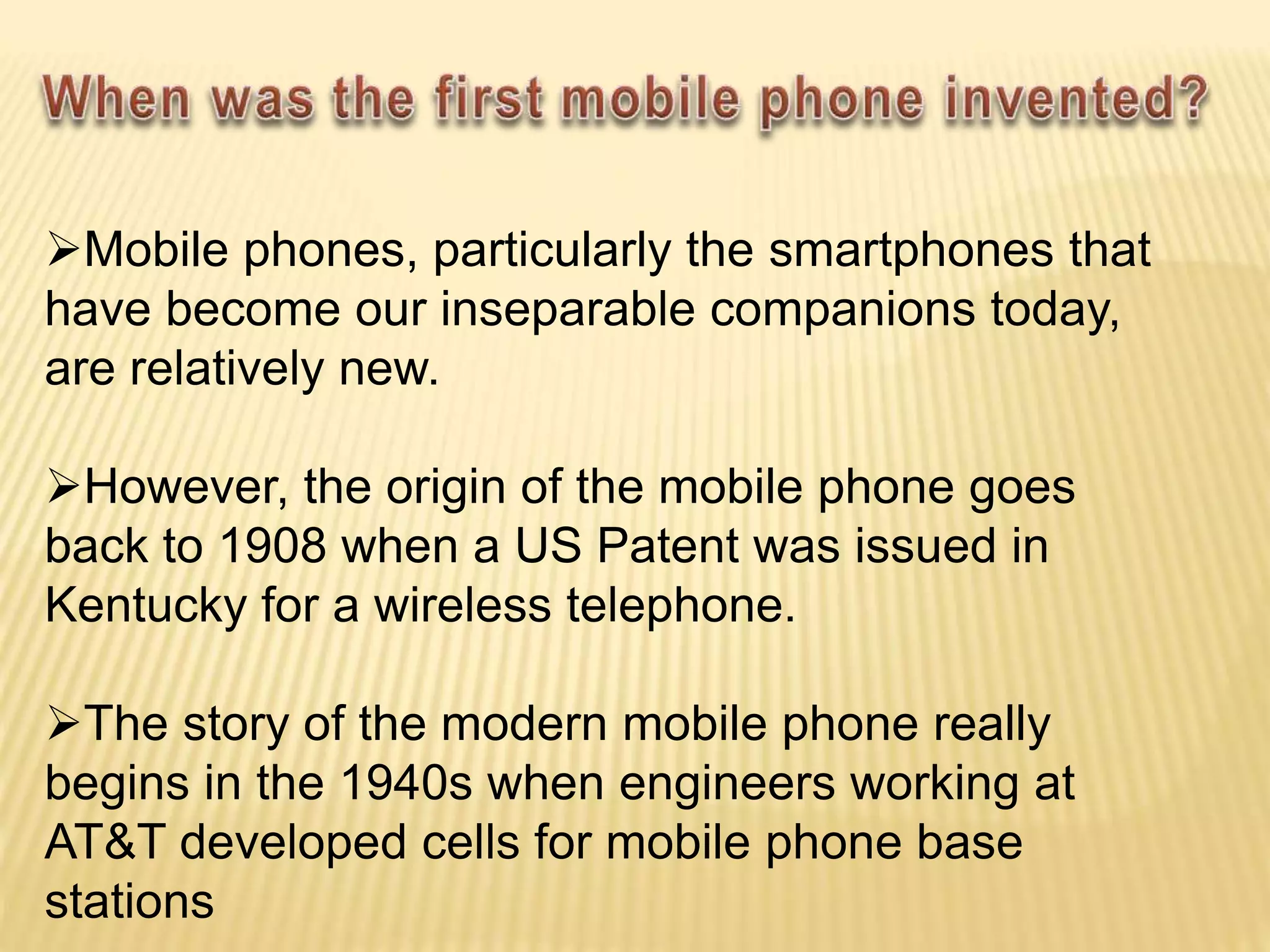 Mobile phones, particularly the smartphones that
have become our inseparable companions today,
are relatively new.
However, the origin of the mobile phone goes
back to 1908 when a US Patent was issued in
Kentucky for a wireless telephone.
The story of the modern mobile phone really
begins in the 1940s when engineers working at
AT&T developed cells for mobile phone base
stations
 