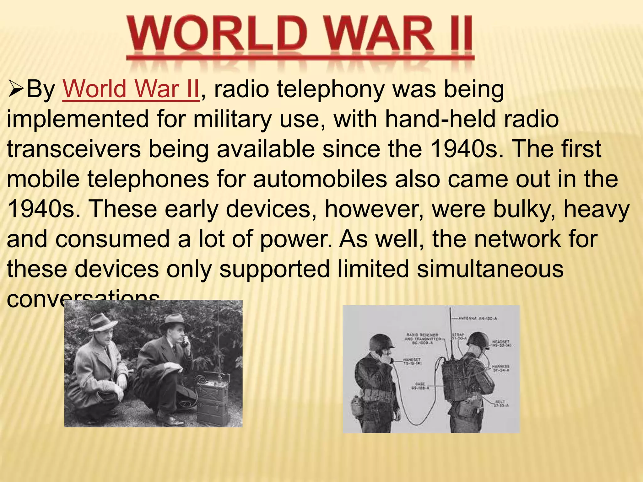 By World War II, radio telephony was being
implemented for military use, with hand-held radio
transceivers being available since the 1940s. The first
mobile telephones for automobiles also came out in the
1940s. These early devices, however, were bulky, heavy
and consumed a lot of power. As well, the network for
these devices only supported limited simultaneous
conversations.
 