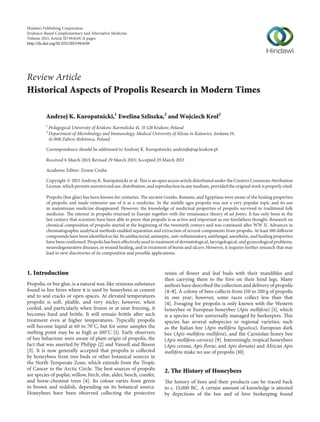 Hindawi Publishing Corporation
Evidence-Based Complementary and Alternative Medicine
Volume 2013, Article ID 964149, 11 pages
http://dx.doi.org/10.1155/2013/964149
Review Article
Historical Aspects of Propolis Research in Modern Times
Andrzej K. Kuropatnicki,1
Ewelina Szliszka,2
and Wojciech Krol2
1
Pedagogical University of Krakow, Karmelicka 41, 31-128 Krakow, Poland
2
Department of Microbiology and Immunology, Medical University of Silesia in Katowice, Jordana 19,
41-808 Zabrze-Rokitnica, Poland
Correspondence should be addressed to Andrzej K. Kuropatnicki; andrzejk@up.krakow.pl
Received 6 March 2013; Revised 29 March 2013; Accepted 29 March 2013
Academic Editor: Zenon Czuba
Copyright © 2013 Andrzej K. Kuropatnicki et al. This is an open access article distributed under the Creative Commons Attribution
License, which permits unrestricted use, distribution, and reproduction in any medium, provided the original work is properly cited.
Propolis (bee glue) has been known for centuries. The ancient Greeks, Romans, and Egyptians were aware of the healing properties
of propolis and made extensive use of it as a medicine. In the middle ages propolis was not a very popular topic and its use
in mainstream medicine disappeared. However, the knowledge of medicinal properties of propolis survived in traditional folk
medicine. The interest in propolis returned in Europe together with the renaissance theory of ad fontes. It has only been in the
last century that scientists have been able to prove that propolis is as active and important as our forefathers thought. Research on
chemical composition of propolis started at the beginning of the twentieth century and was continued after WW II. Advances in
chromatographic analytical methods enabled separation and extraction of several components from propolis. At least 180 different
compounds have been identified so far. Its antibacterial, antiseptic, anti-inflammatory, antifungal, anesthetic, and healing properties
have been confirmed. Propolis has been effectively used in treatment of dermatological, laryngological, and gynecological problems,
neurodegenerative diseases, in wound healing, and in treatment of burns and ulcers. However, it requires further research that may
lead to new discoveries of its composition and possible applications.
1. Introduction
Propolis, or bee glue, is a natural wax-like resinous substance
found in bee hives where it is used by honeybees as cement
and to seal cracks or open spaces. At elevated temperatures
propolis is soft, pliable, and very sticky; however, when
cooled, and particularly when frozen or at near freezing, it
becomes hard and brittle. It will remain brittle after such
treatment even at higher temperatures. Typically propolis
will become liquid at 60 to 70∘
C, but for some samples the
melting point may be as high as 100∘
C [1]. Early observers
of bee behaviour were aware of plant origin of propolis, the
fact that was asserted by Philipp [2] and Vansell and Bisson
[3]. It is now generally accepted that propolis is collected
by honeybees from tree buds or other botanical sources in
the North Temperate Zone, which extends from the Tropic
of Cancer to the Arctic Circle. The best sources of propolis
are species of poplar, willow, birch, elm, alder, beech, conifer,
and horse-chestnut trees [4]. Its colour varies from green
to brown and reddish, depending on its botanical source.
Honeybees have been observed collecting the protective
resins of flower and leaf buds with their mandibles and
then carrying them to the hive on their hind legs. Many
authors have described the collection and delivery of propolis
[4–8]. A colony of bees collects from 150 to 200 g of propolis
in one year; however, some races collect less than that
[4]. Foraging for propolis is only known with the Western
honeybee or European honeybee (Apis mellifera) [1], which
is a species of bee universally managed by beekeepers. This
species has several subspecies or regional varieties, such
as the Italian bee (Apis mellifera ligustica), European dark
bee (Apis mellifera mellifera), and the Carniolan honey bee
(Apis mellifera carnica) [9]. Interestingly, tropical honeybees
(Apis cerana, Apis florae, and Apis dorsata) and African Apis
mellifera make no use of propolis [10].
2. The History of Honeybees
The history of bees and their products can be traced back
to c. 13,000 BC. A certain amount of knowledge is attested
by depictions of the bee and of hive beekeeping found
 