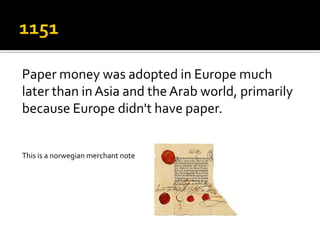 Paper money was adopted in Europe much
later than in Asia and the Arab world, primarily
because Europe didn't have paper.


This is a norwegian merchant note
 