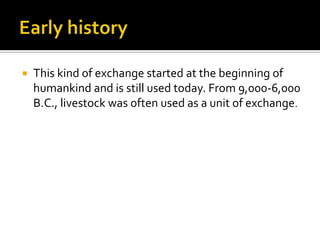    This kind of exchange started at the beginning of
    humankind and is still used today. From 9,000-6,000
    B.C., livestock was often used as a unit of exchange.
 