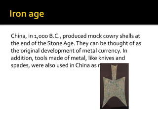 China, in 1,000 B.C., produced mock cowry shells at
the end of the Stone Age. They can be thought of as
the original development of metal currency. In
addition, tools made of metal, like knives and
spades, were also used in China as money.
 