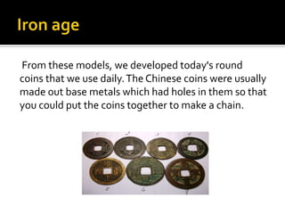 From these models, we developed today's round
coins that we use daily. The Chinese coins were usually
made out base metals which had holes in them so that
you could put the coins together to make a chain.
 