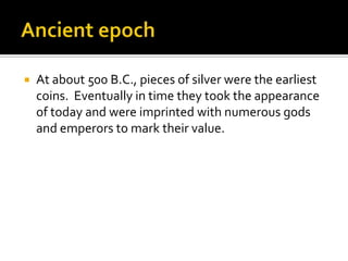    At about 500 B.C., pieces of silver were the earliest
    coins. Eventually in time they took the appearance
    of today and were imprinted with numerous gods
    and emperors to mark their value.
 