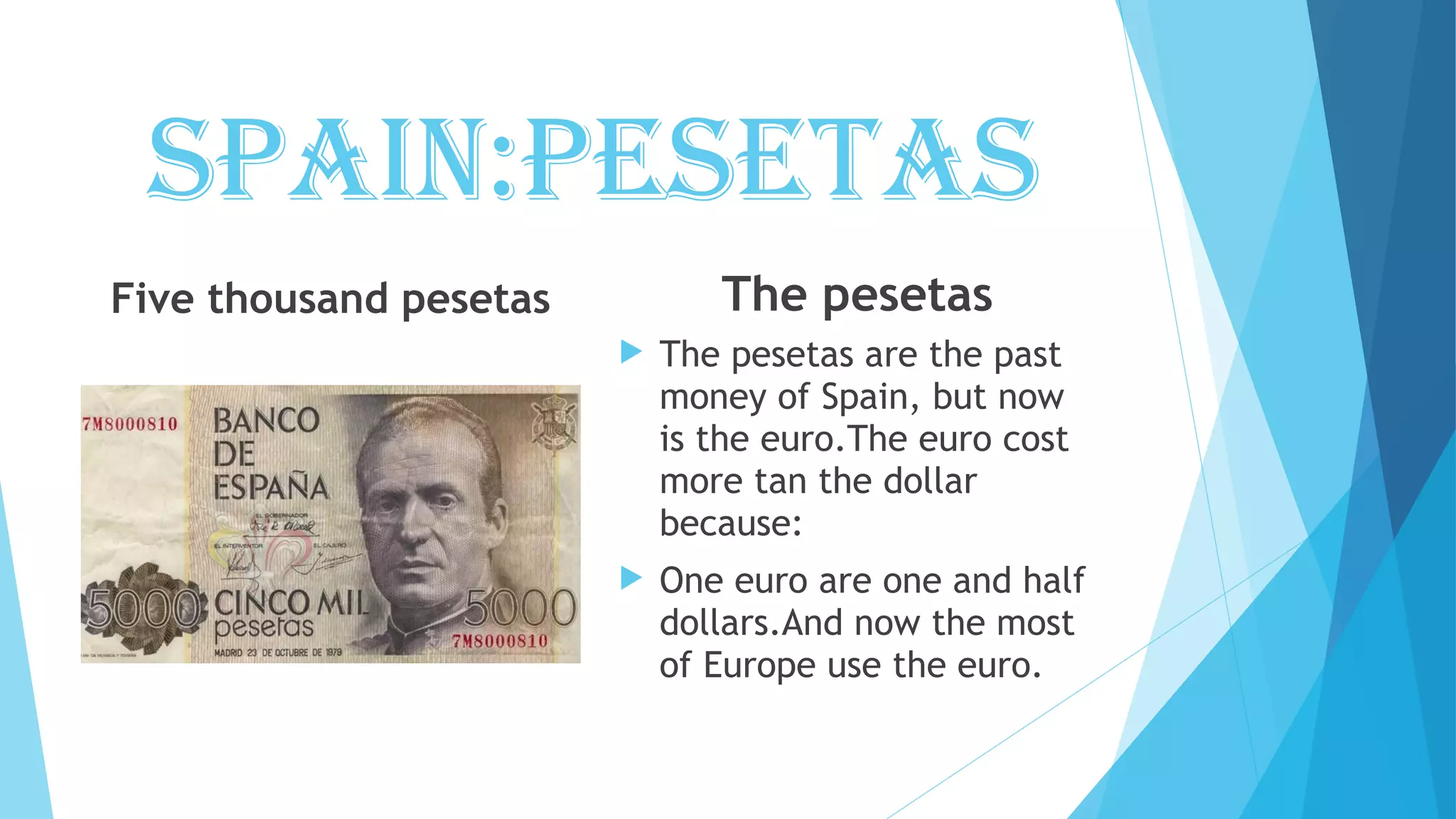 spain:pesetas
Five thousand pesetas The pesetas
The pesetas are the past
money of Spain, but now
is the euro.The euro cost
more tan the dollar
because:
One euro are one and half
dollars.And now the most
of Europe use the euro.