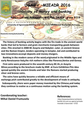 The history of banking activity begins with the firs trade in the ancient world
banks that led to farmers and grain merchants transporting goods between
cities .This strarted in 2000 BC Assyria and Babylon .Later ,in ancient Greece
and the Roman Empire ,lenders operating in temples ,led and contibuted to
two innovations:accespt deposits and money chargers.
Banking in the modern sense of the word,originated in the Middle Ages and
early Renaissance Italy,the rich nothern cities like Florence,Venice and Genoa.
First coins were produced in the seventh century BC.Hr.,in Assyria
Minor,according to the brochure made by BNR at Euro Exhibition.This idea
spread quickly the ancient Greeks and later the Romans started producing
silver and bronze coins.
The coins have quickly become a reliable and efficient means of
exchange,wich contributed greatly to the development of trade in antiquity.
Subsequently ,there were paper money invented by the Chinese,and today
they continue to evolve as a continuous motion using the banking system.
USAMV –MIEADR 2016
History of money and banking
Raluca-Luciana Achimescu ,MIEADR IMAPA ,group 8119
University of Agronomic Sciences and Veterinary Medicine of Bucharest ,Romania
Keywords:money,bank,banking
Coordonating teacher:
Mihai Daniel Frumuselu
References
:http://www.bancherul.ro/istoria-
banilor-(ii)-cum-au-aparut-primele-
monede-si-bancnote—5722
 
