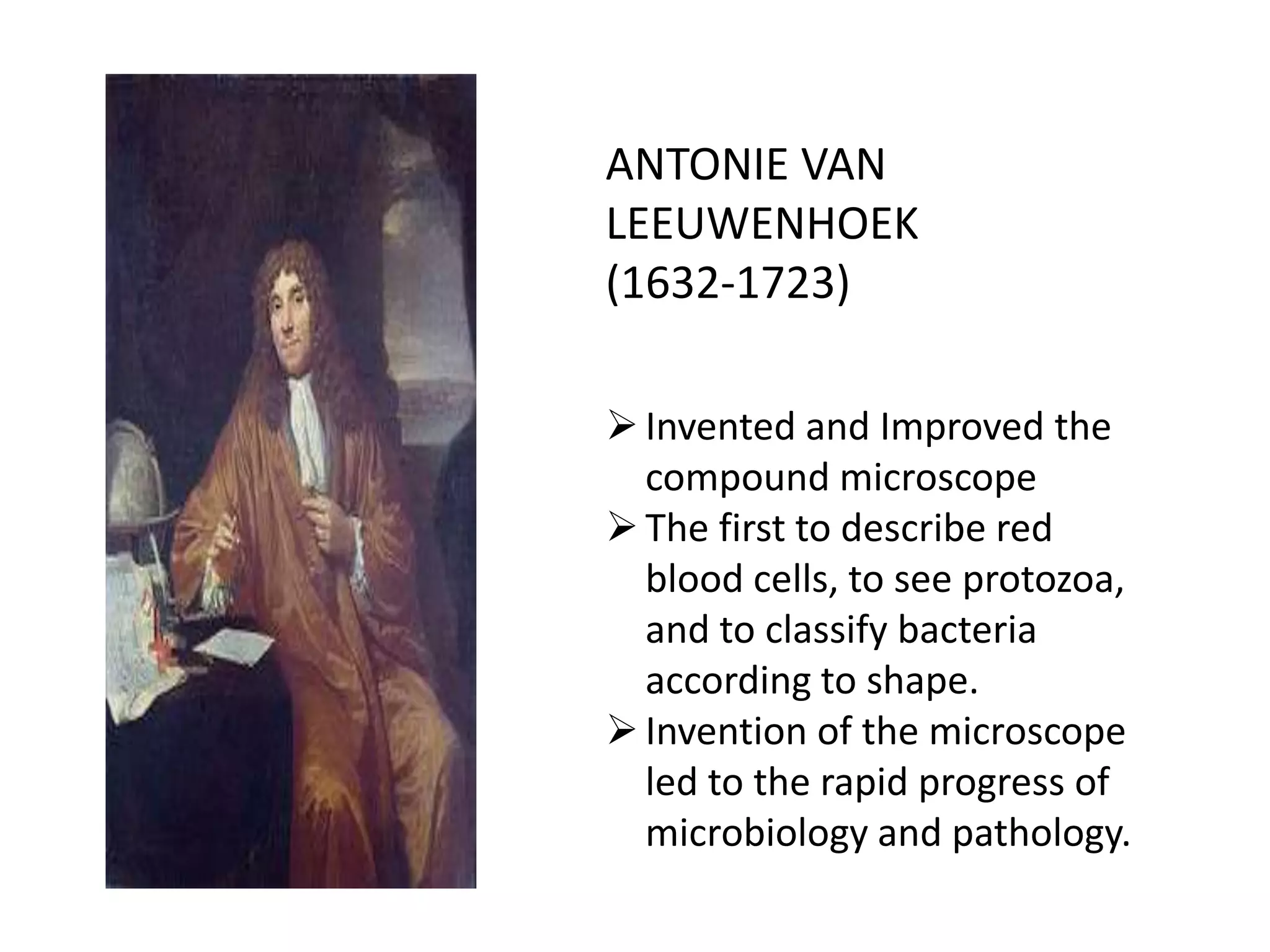ANTONIE VAN
LEEUWENHOEK
(1632-1723)
Invented and Improved the
compound microscope
The first to describe red
blood cells, to see protozoa,
and to classify bacteria
according to shape.
Invention of the microscope
led to the rapid progress of
microbiology and pathology.
 