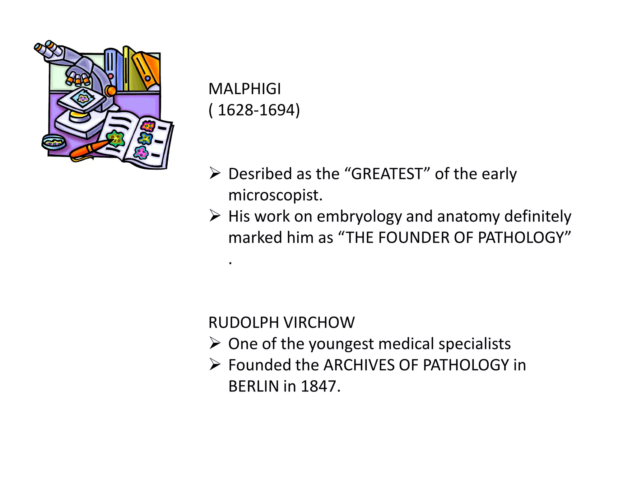 MALPHIGI
( 1628-1694)
 Desribed as the “GREATEST” of the early
microscopist.
 His work on embryology and anatomy definitely
marked him as “THE FOUNDER OF PATHOLOGY”
.
RUDOLPH VIRCHOW
 One of the youngest medical specialists
 Founded the ARCHIVES OF PATHOLOGY in
BERLIN in 1847.
 