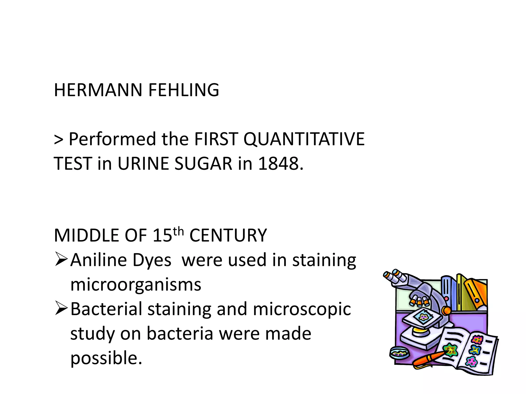 HERMANN FEHLING
> Performed the FIRST QUANTITATIVE
TEST in URINE SUGAR in 1848.
MIDDLE OF 15th CENTURY
Aniline Dyes were used in staining
microorganisms
Bacterial staining and microscopic
study on bacteria were made
possible.
 