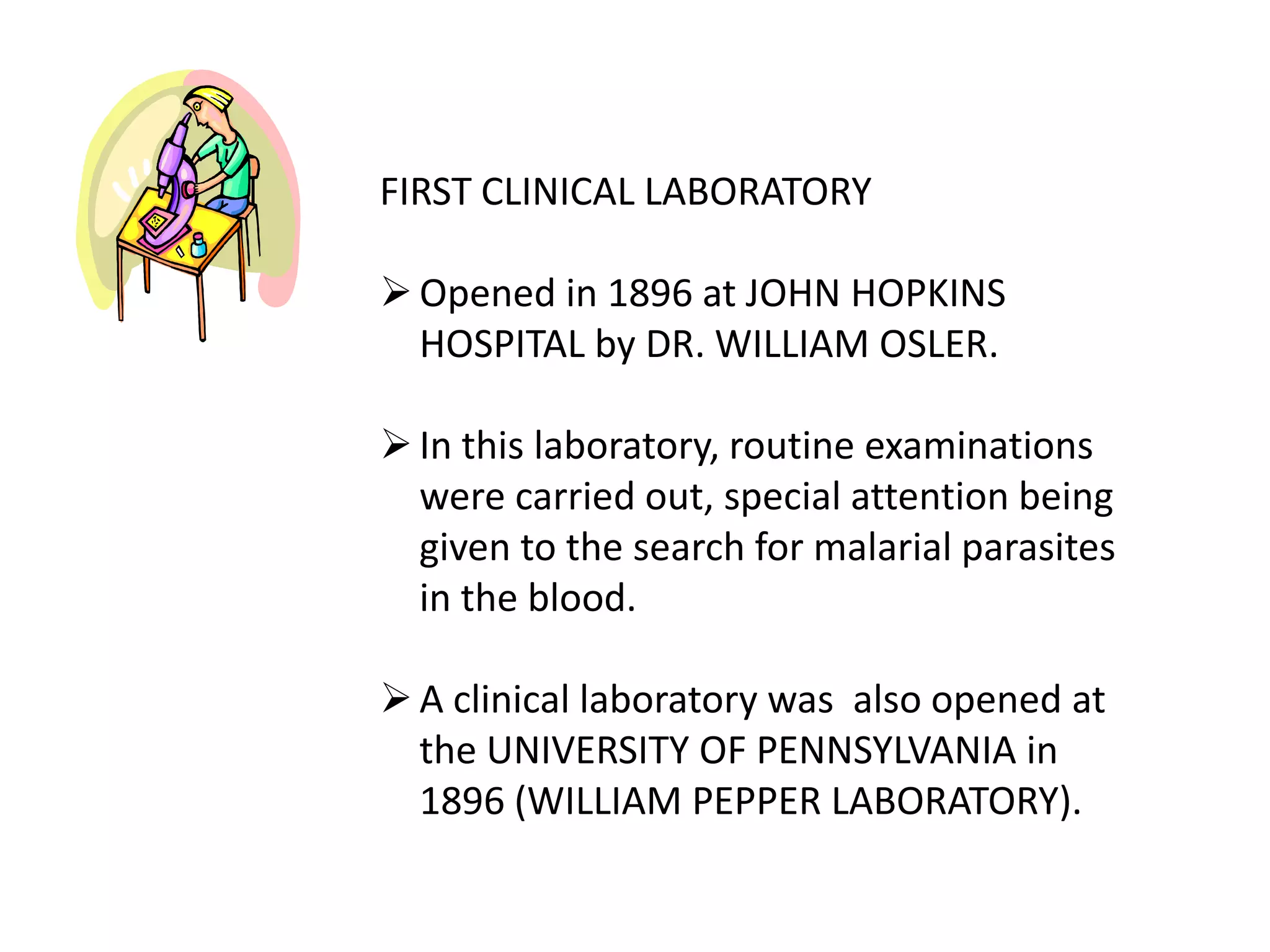 FIRST CLINICAL LABORATORY
Opened in 1896 at JOHN HOPKINS
HOSPITAL by DR. WILLIAM OSLER.
In this laboratory, routine examinations
were carried out, special attention being
given to the search for malarial parasites
in the blood.
A clinical laboratory was also opened at
the UNIVERSITY OF PENNSYLVANIA in
1896 (WILLIAM PEPPER LABORATORY).
 