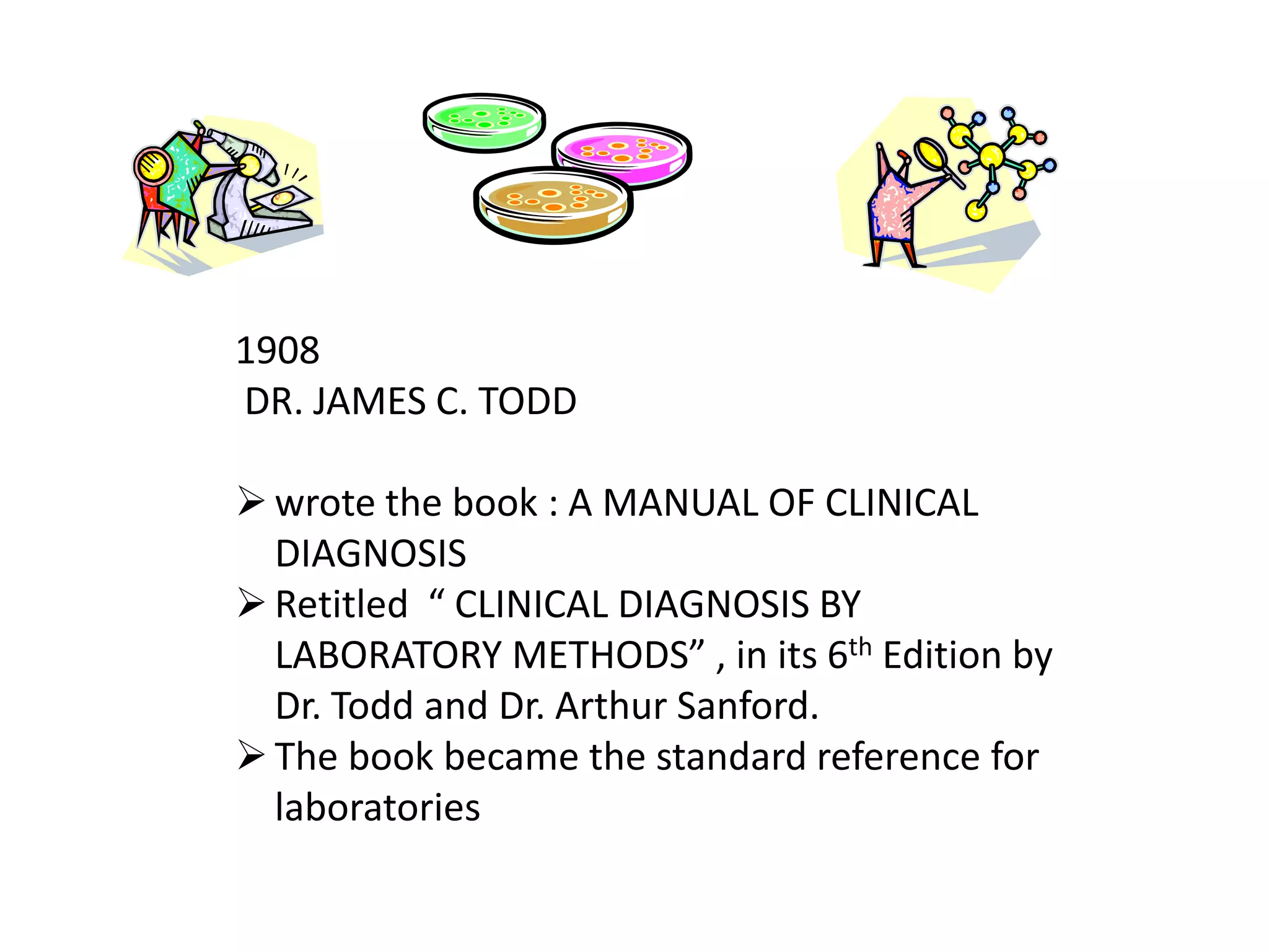 1908
DR. JAMES C. TODD
wrote the book : A MANUAL OF CLINICAL
DIAGNOSIS
Retitled “ CLINICAL DIAGNOSIS BY
LABORATORY METHODS” , in its 6th Edition by
Dr. Todd and Dr. Arthur Sanford.
The book became the standard reference for
laboratories
 