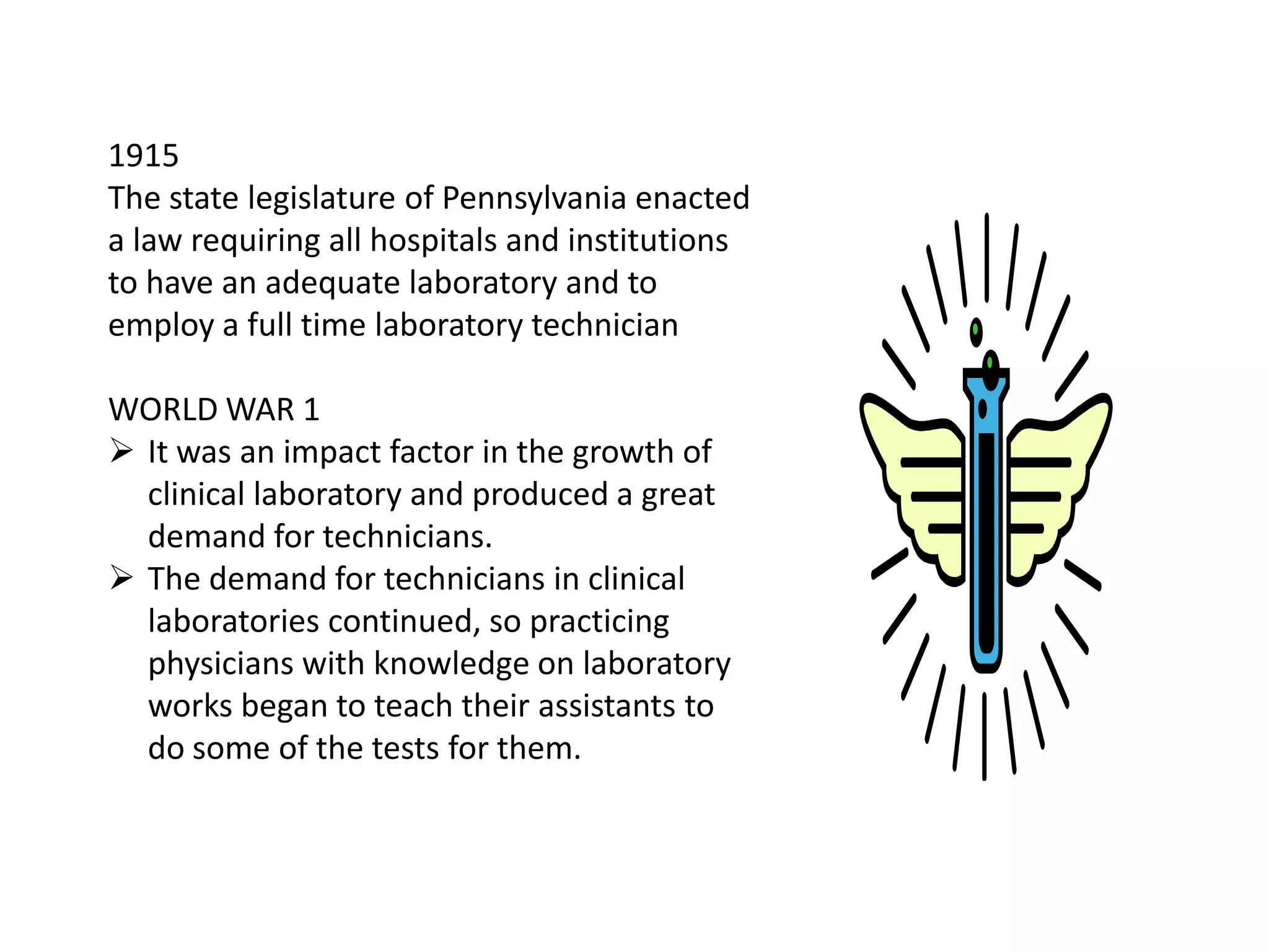 1915
The state legislature of Pennsylvania enacted
a law requiring all hospitals and institutions
to have an adequate laboratory and to
employ a full time laboratory technician
WORLD WAR 1
 It was an impact factor in the growth of
clinical laboratory and produced a great
demand for technicians.
 The demand for technicians in clinical
laboratories continued, so practicing
physicians with knowledge on laboratory
works began to teach their assistants to
do some of the tests for them.
 