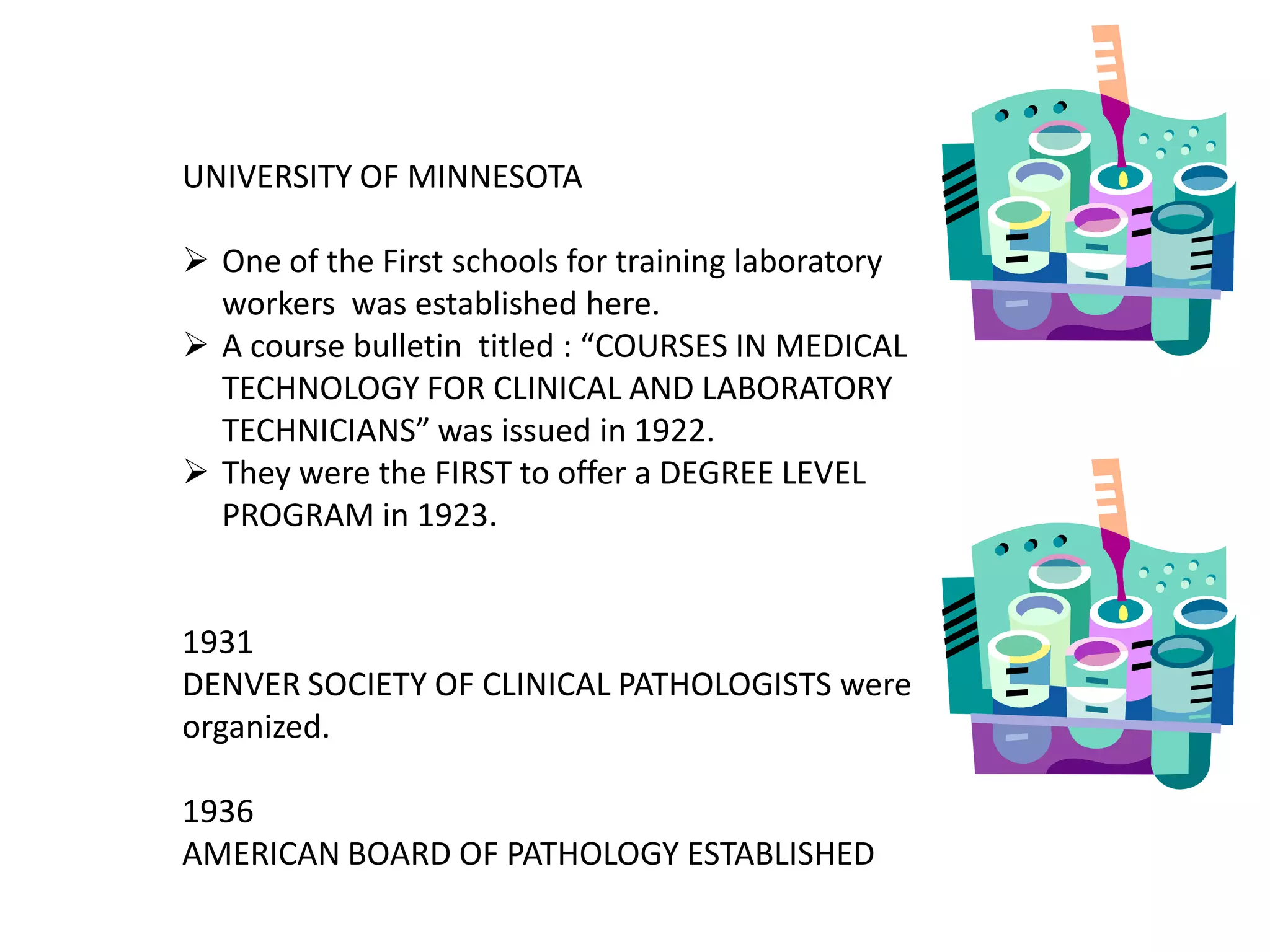 UNIVERSITY OF MINNESOTA
 One of the First schools for training laboratory
workers was established here.
 A course bulletin titled : “COURSES IN MEDICAL
TECHNOLOGY FOR CLINICAL AND LABORATORY
TECHNICIANS” was issued in 1922.
 They were the FIRST to offer a DEGREE LEVEL
PROGRAM in 1923.
1931
DENVER SOCIETY OF CLINICAL PATHOLOGISTS were
organized.
1936
AMERICAN BOARD OF PATHOLOGY ESTABLISHED
 