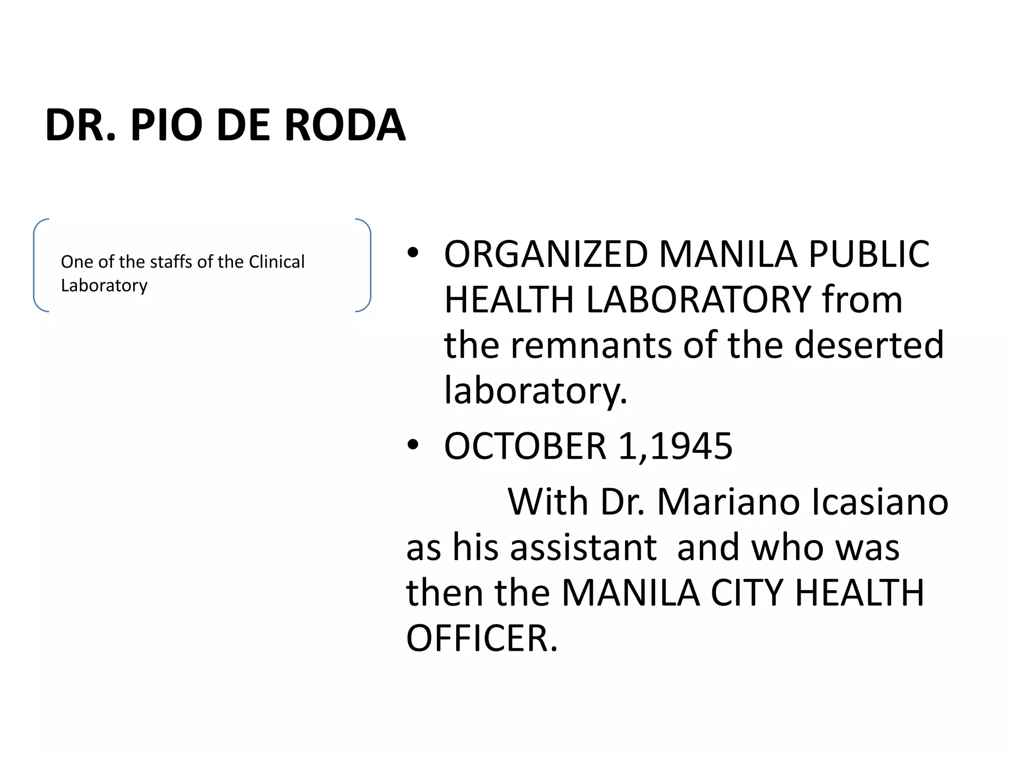 DR. PIO DE RODA
• ORGANIZED MANILA PUBLIC
HEALTH LABORATORY from
the remnants of the deserted
laboratory.
• OCTOBER 1,1945
With Dr. Mariano Icasiano
as his assistant and who was
then the MANILA CITY HEALTH
OFFICER.
One of the staffs of the Clinical
Laboratory
 