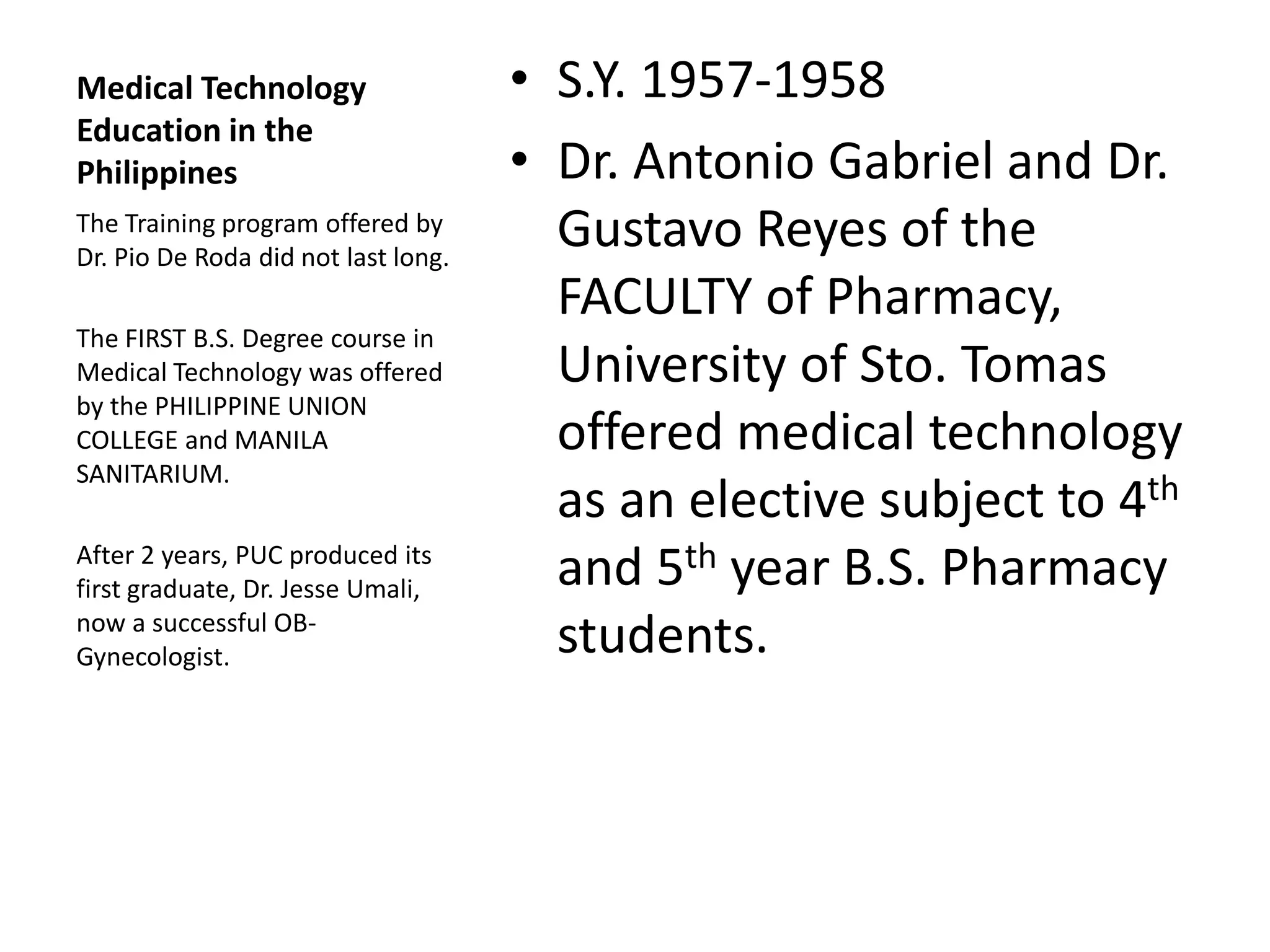 Medical Technology
Education in the
Philippines
• S.Y. 1957-1958
• Dr. Antonio Gabriel and Dr.
Gustavo Reyes of the
FACULTY of Pharmacy,
University of Sto. Tomas
offered medical technology
as an elective subject to 4th
and 5th year B.S. Pharmacy
students.
The Training program offered by
Dr. Pio De Roda did not last long.
The FIRST B.S. Degree course in
Medical Technology was offered
by the PHILIPPINE UNION
COLLEGE and MANILA
SANITARIUM.
After 2 years, PUC produced its
first graduate, Dr. Jesse Umali,
now a successful OB-
Gynecologist.
 