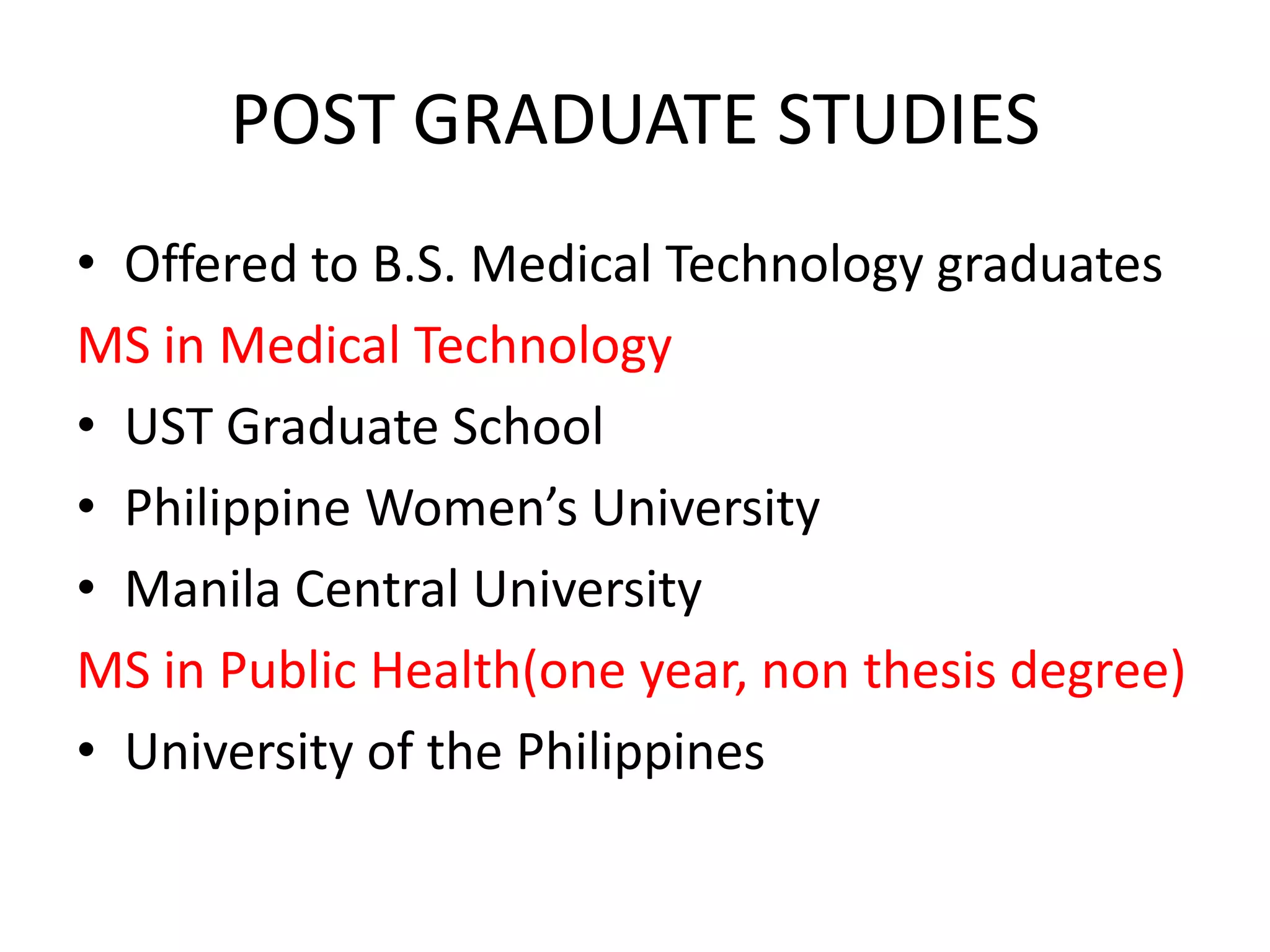 POST GRADUATE STUDIES
• Offered to B.S. Medical Technology graduates
MS in Medical Technology
• UST Graduate School
• Philippine Women’s University
• Manila Central University
MS in Public Health(one year, non thesis degree)
• University of the Philippines
 