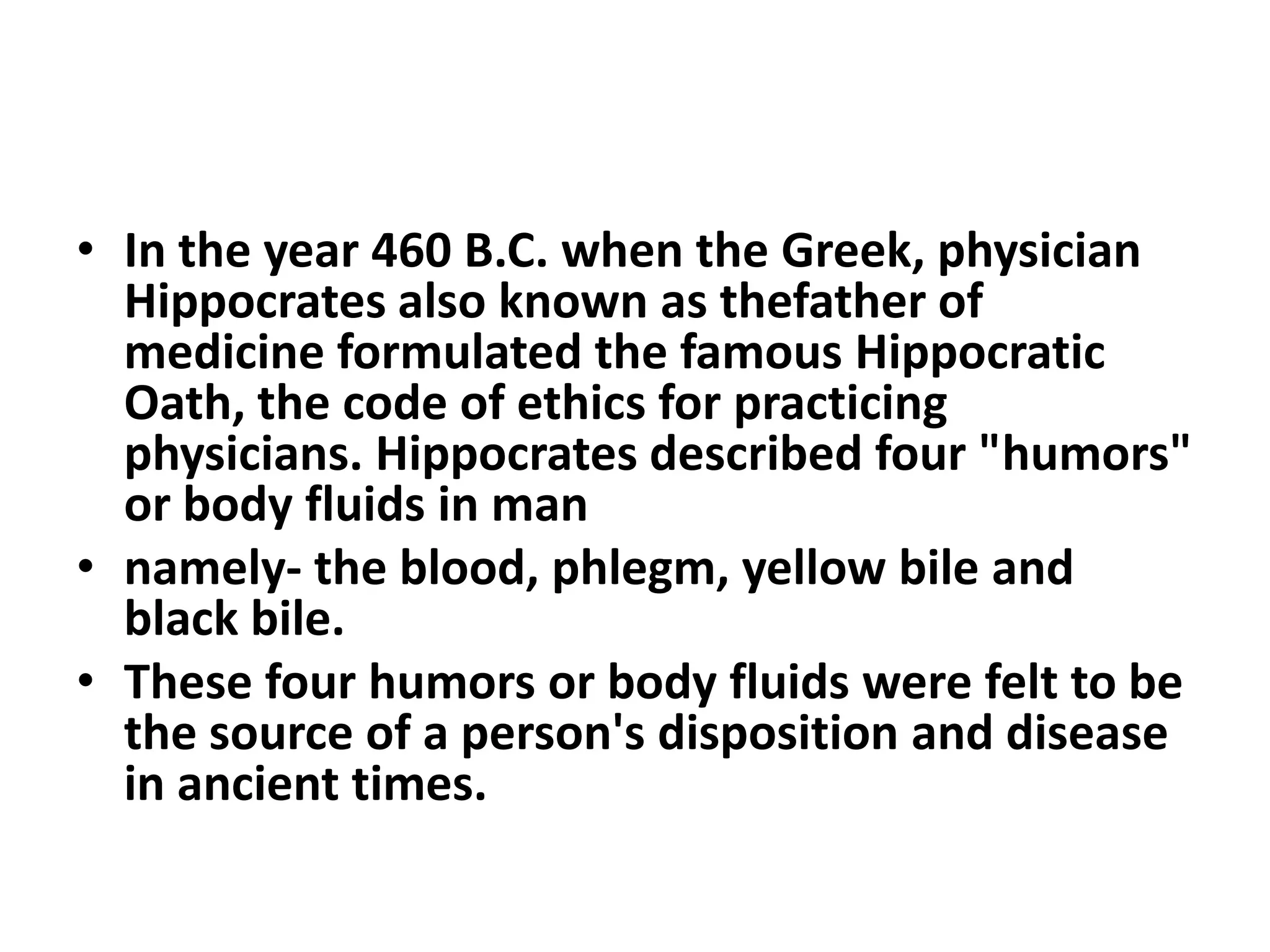 • In the year 460 B.C. when the Greek, physician
Hippocrates also known as thefather of
medicine formulated the famous Hippocratic
Oath, the code of ethics for practicing
physicians. Hippocrates described four "humors"
or body fluids in man
• namely- the blood, phlegm, yellow bile and
black bile.
• These four humors or body fluids were felt to be
the source of a person's disposition and disease
in ancient times.
 