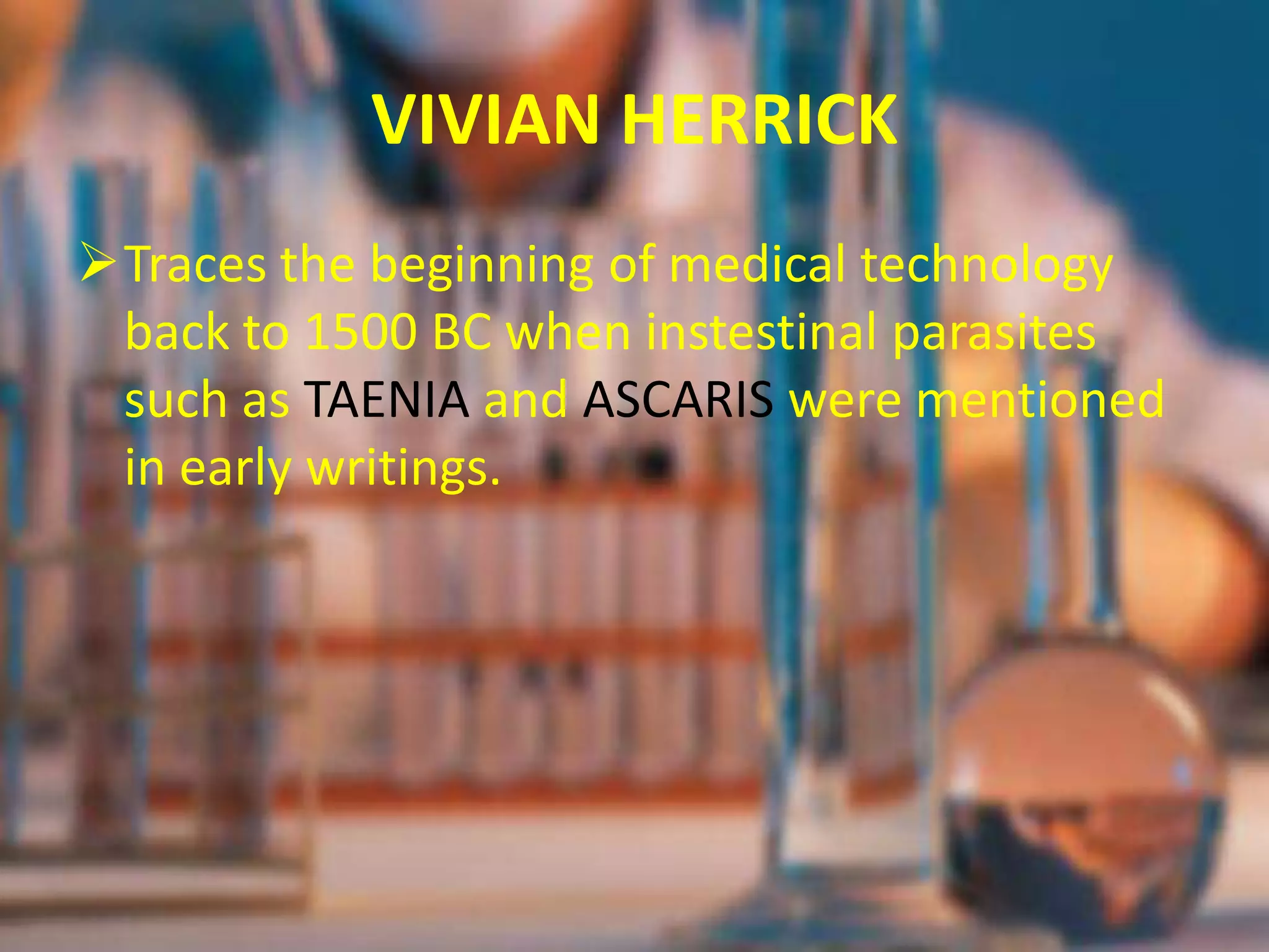 VIVIAN HERRICK
Traces the beginning of medical technology
back to 1500 BC when instestinal parasites
such as TAENIA and ASCARIS were mentioned
in early writings.
 