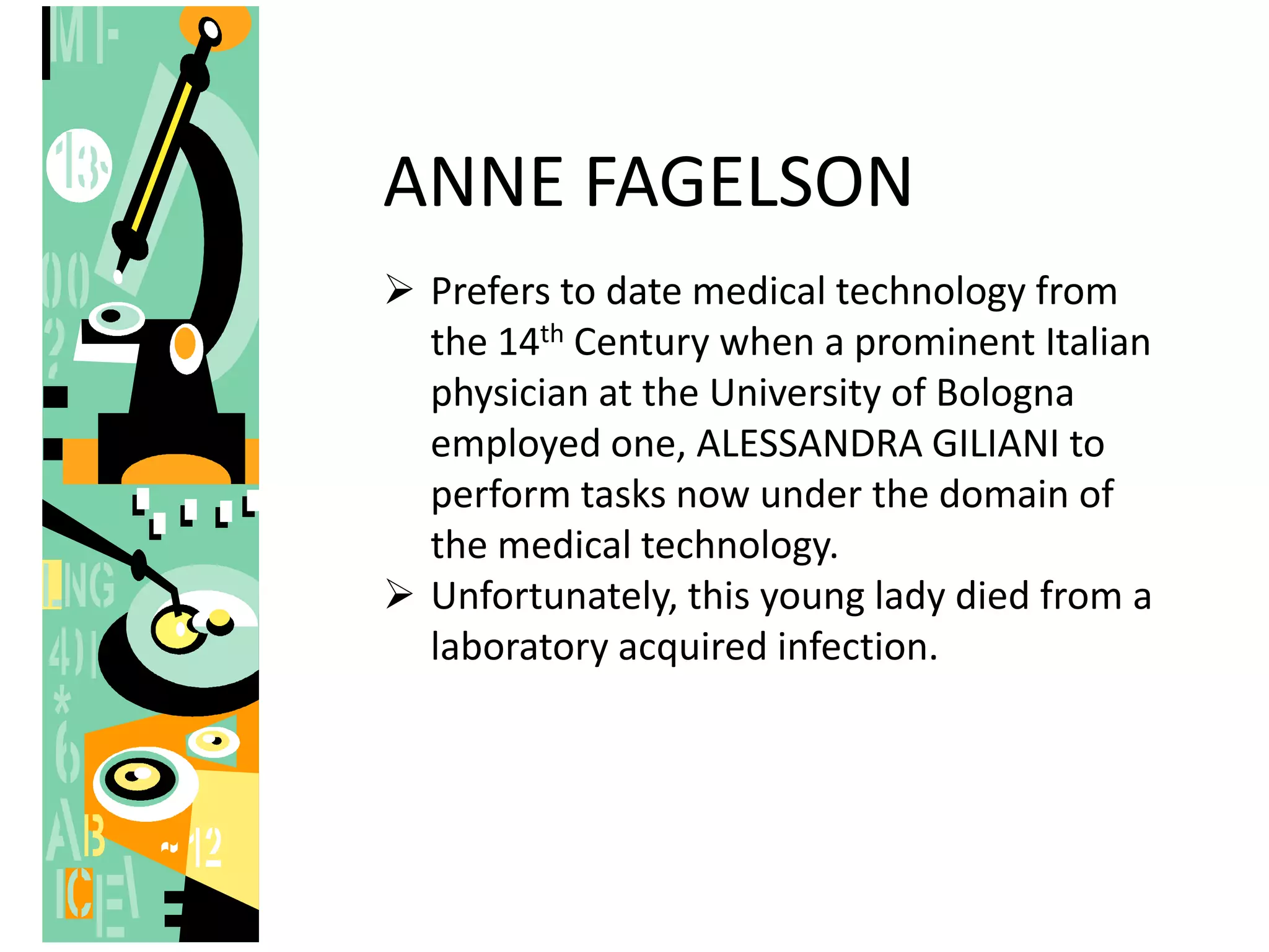 ANNE FAGELSON
 Prefers to date medical technology from
the 14th Century when a prominent Italian
physician at the University of Bologna
employed one, ALESSANDRA GILIANI to
perform tasks now under the domain of
the medical technology.
 Unfortunately, this young lady died from a
laboratory acquired infection.
 
