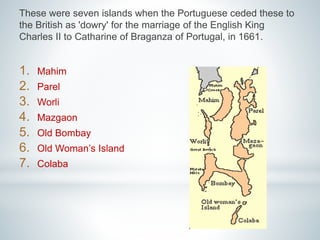 These were seven islands when the Portuguese ceded these to 
the British as 'dowry' for the marriage of the English King 
Charles II to Catharine of Braganza of Portugal, in 1661. 
1. Mahim 
2. Parel 
3. Worli 
4. Mazgaon 
5. Old Bombay 
6. Old Woman’s Island 
7. Colaba 
 