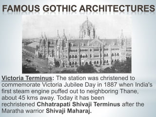 Victoria Terminus: The station was christened to 
commemorate Victoria Jubilee Day in 1887 when India's 
first steam engine puffed out to neighboring Thane, 
about 45 kms away. Today it has been 
rechristened Chhatrapati Shivaji Terminus after the 
Maratha warrior Shivaji Maharaj. 
 