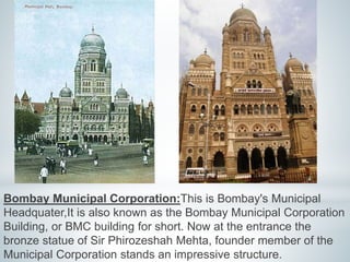 Bombay Municipal Corporation:This is Bombay's Municipal 
Headquater,It is also known as the Bombay Municipal Corporation 
Building, or BMC building for short. Now at the entrance the 
bronze statue of Sir Phirozeshah Mehta, founder member of the 
Municipal Corporation stands an impressive structure. 
 