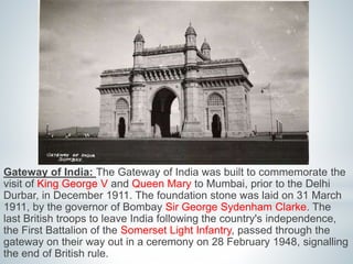 Gateway of India: The Gateway of India was built to commemorate the 
visit of King George V and Queen Mary to Mumbai, prior to the Delhi 
Durbar, in December 1911. The foundation stone was laid on 31 March 
1911, by the governor of Bombay Sir George Sydenham Clarke. The 
last British troops to leave India following the country's independence, 
the First Battalion of the Somerset Light Infantry, passed through the 
gateway on their way out in a ceremony on 28 February 1948, signalling 
the end of British rule. 
 