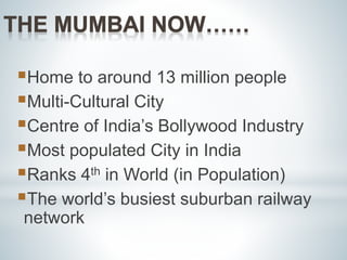 Home to around 13 million people 
Multi-Cultural City 
Centre of India’s Bollywood Industry 
Most populated City in India 
Ranks 4th in World (in Population) 
The world’s busiest suburban railway 
network 
