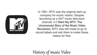 In 1981, MTV was the original start-up
company for music videos. Despite
launching as a 24/7 music television
channel, in I Want My MTV: The
Uncensored Story of the Music Video
Revolution, MTV was still made to go to
record labels and ask them to make these
videos for free.
History of music Video
 