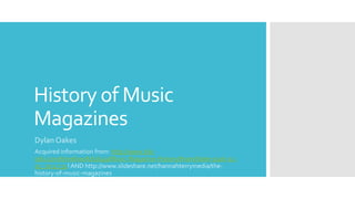 History of Music
MagazinesDylan Oakes
Acquired information from: http://www.tiki-
toki.com/timeline/A/61649/Music-Magazine-History/#vars!date=1926-12-
02_20:47:32! AND http://www.slideshare.net/hannahterrymedia/the-
history-of-music-magazines
 